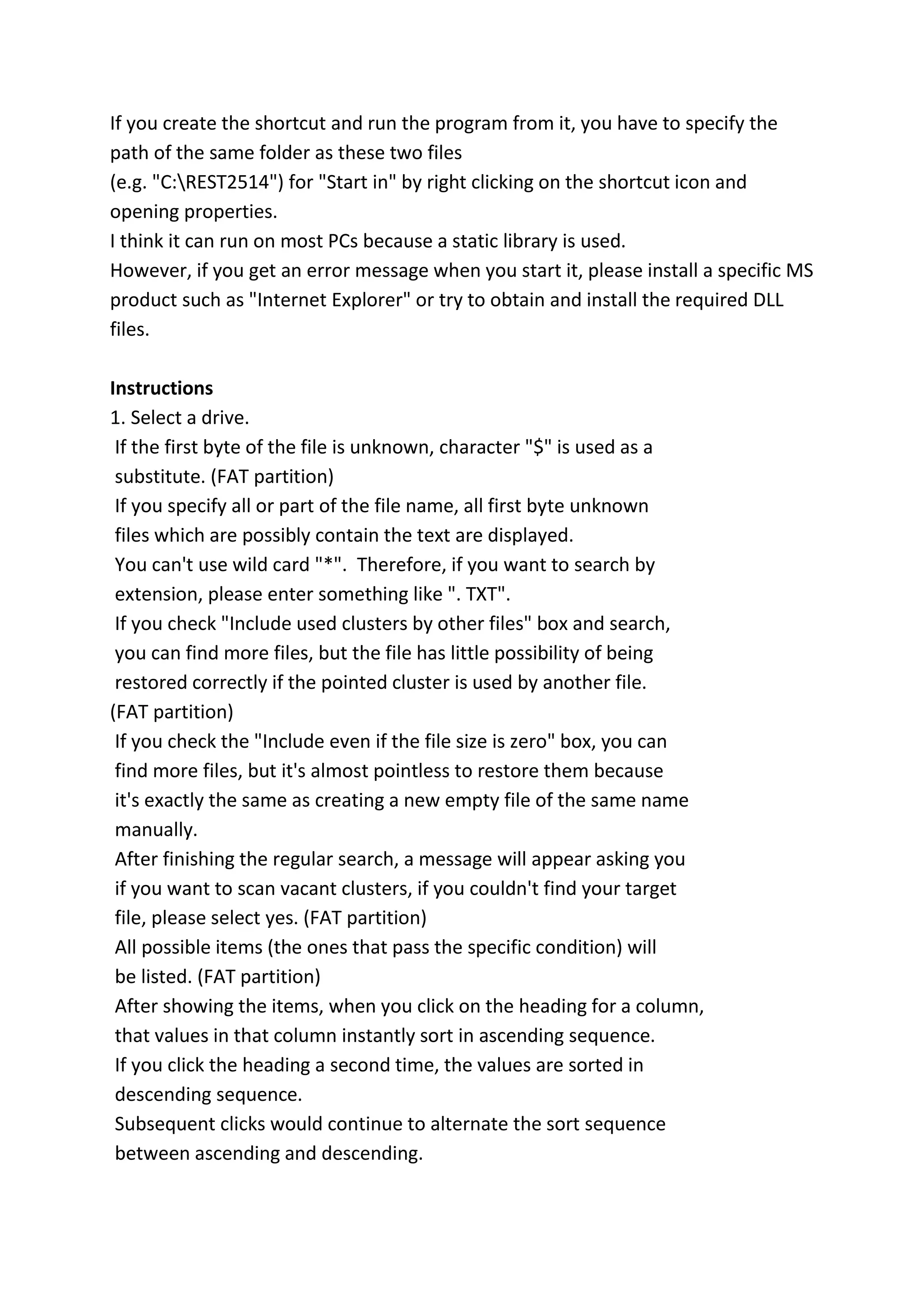 If you create the shortcut and run the program from it, you have to specify the
path of the same folder as these two files
(e.g. "C:REST2514") for "Start in" by right clicking on the shortcut icon and
opening properties.
I think it can run on most PCs because a static library is used.
However, if you get an error message when you start it, please install a specific MS
product such as "Internet Explorer" or try to obtain and install the required DLL
files.
Instructions
1. Select a drive.
If the first byte of the file is unknown, character "$" is used as a
substitute. (FAT partition)
If you specify all or part of the file name, all first byte unknown
files which are possibly contain the text are displayed.
You can't use wild card "*". Therefore, if you want to search by
extension, please enter something like ". TXT".
If you check "Include used clusters by other files" box and search,
you can find more files, but the file has little possibility of being
restored correctly if the pointed cluster is used by another file.
(FAT partition)
If you check the "Include even if the file size is zero" box, you can
find more files, but it's almost pointless to restore them because
it's exactly the same as creating a new empty file of the same name
manually.
After finishing the regular search, a message will appear asking you
if you want to scan vacant clusters, if you couldn't find your target
file, please select yes. (FAT partition)
All possible items (the ones that pass the specific condition) will
be listed. (FAT partition)
After showing the items, when you click on the heading for a column,
that values in that column instantly sort in ascending sequence.
If you click the heading a second time, the values are sorted in
descending sequence.
Subsequent clicks would continue to alternate the sort sequence
between ascending and descending.
 