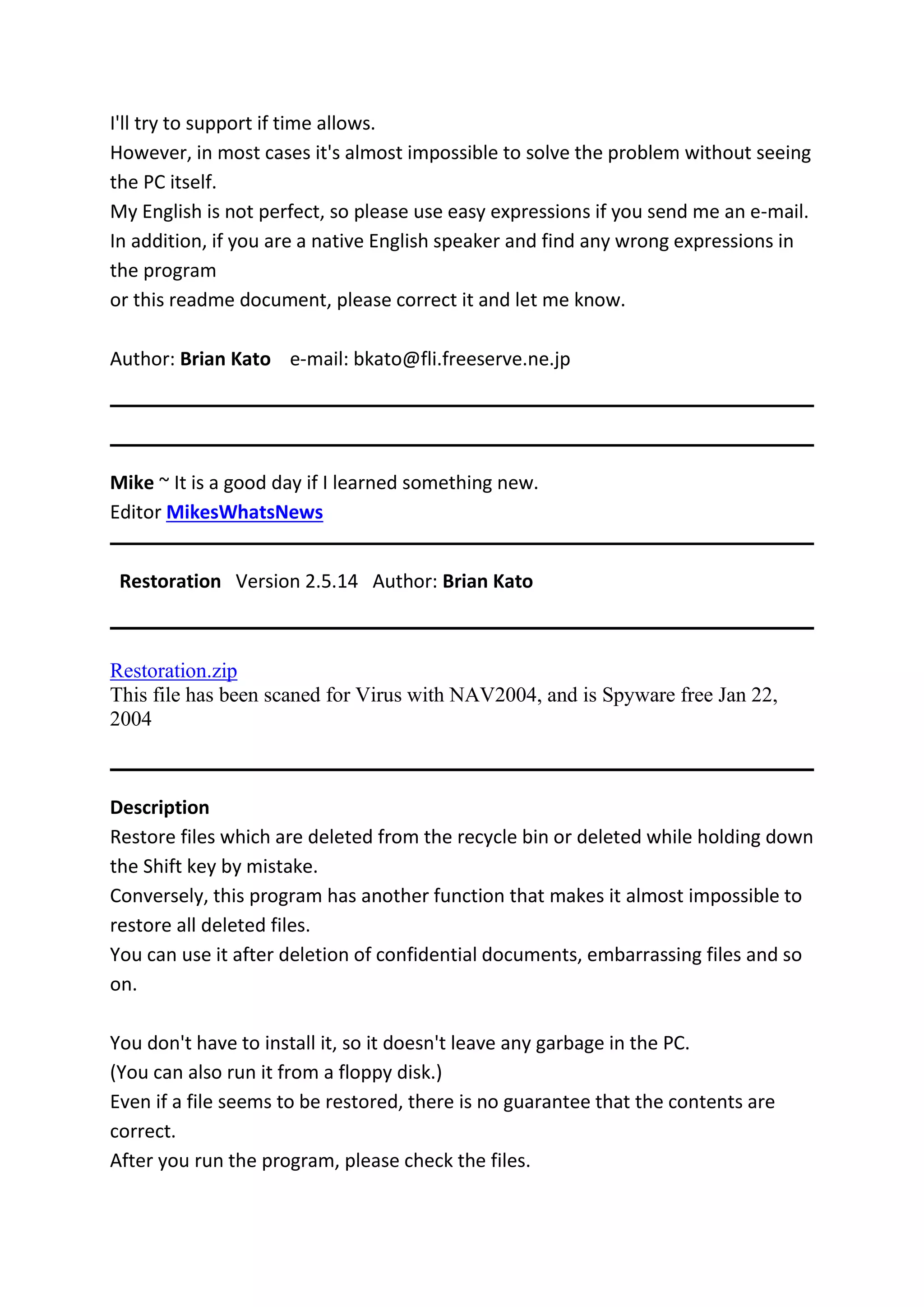 I'll try to support if time allows.
However, in most cases it's almost impossible to solve the problem without seeing
the PC itself.
My English is not perfect, so please use easy expressions if you send me an e-mail.
In addition, if you are a native English speaker and find any wrong expressions in
the program
or this readme document, please correct it and let me know.
Author: Brian Kato e-mail: bkato@fli.freeserve.ne.jp
Mike ~ It is a good day if I learned something new.
Editor MikesWhatsNews
Restoration Version 2.5.14 Author: Brian Kato
Restoration.zip
This file has been scaned for Virus with NAV2004, and is Spyware free Jan 22,
2004
Description
Restore files which are deleted from the recycle bin or deleted while holding down
the Shift key by mistake.
Conversely, this program has another function that makes it almost impossible to
restore all deleted files.
You can use it after deletion of confidential documents, embarrassing files and so
on.
You don't have to install it, so it doesn't leave any garbage in the PC.
(You can also run it from a floppy disk.)
Even if a file seems to be restored, there is no guarantee that the contents are
correct.
After you run the program, please check the files.
 