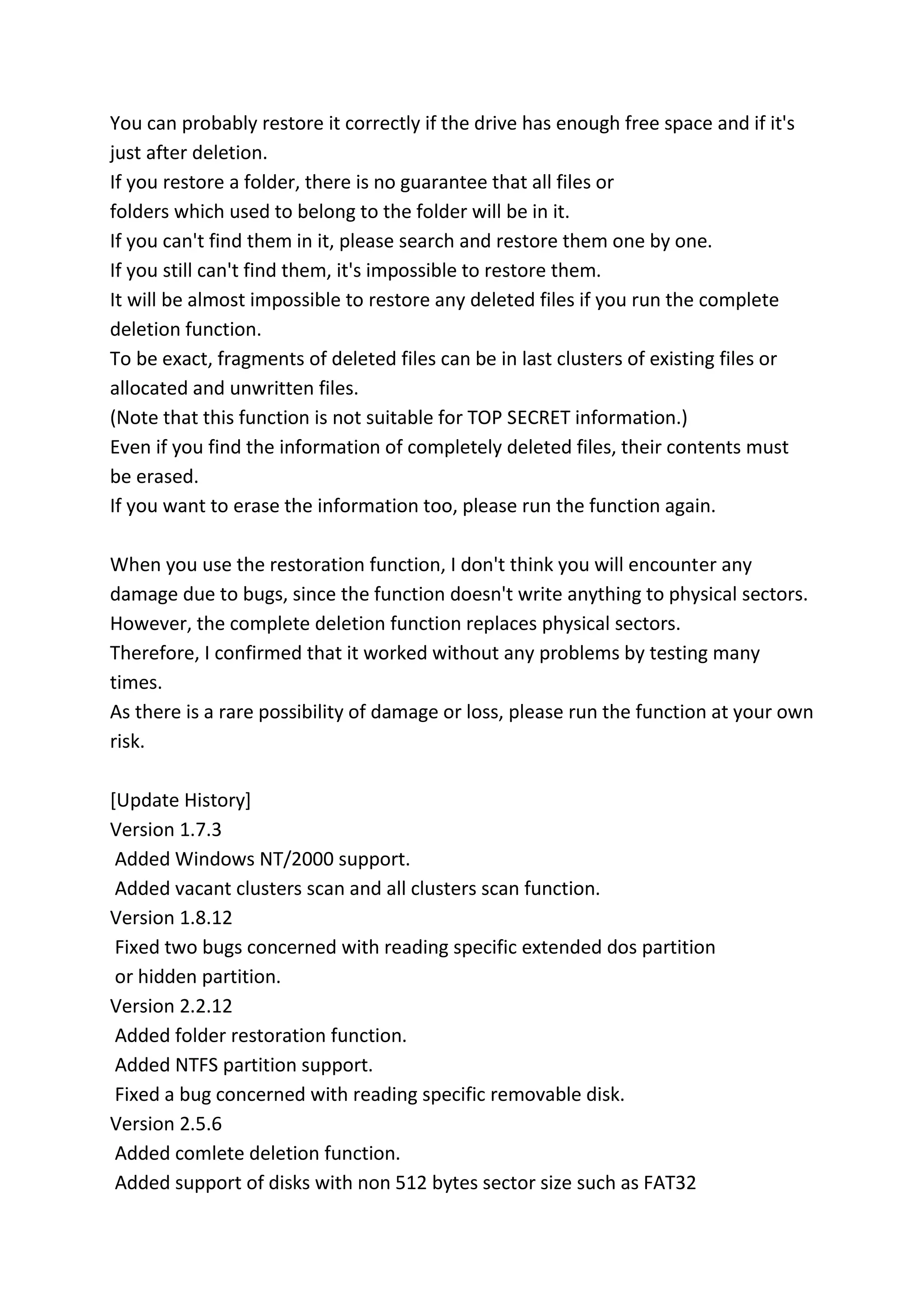 You can probably restore it correctly if the drive has enough free space and if it's
just after deletion.
If you restore a folder, there is no guarantee that all files or
folders which used to belong to the folder will be in it.
If you can't find them in it, please search and restore them one by one.
If you still can't find them, it's impossible to restore them.
It will be almost impossible to restore any deleted files if you run the complete
deletion function.
To be exact, fragments of deleted files can be in last clusters of existing files or
allocated and unwritten files.
(Note that this function is not suitable for TOP SECRET information.)
Even if you find the information of completely deleted files, their contents must
be erased.
If you want to erase the information too, please run the function again.
When you use the restoration function, I don't think you will encounter any
damage due to bugs, since the function doesn't write anything to physical sectors.
However, the complete deletion function replaces physical sectors.
Therefore, I confirmed that it worked without any problems by testing many
times.
As there is a rare possibility of damage or loss, please run the function at your own
risk.
[Update History]
Version 1.7.3
Added Windows NT/2000 support.
Added vacant clusters scan and all clusters scan function.
Version 1.8.12
Fixed two bugs concerned with reading specific extended dos partition
or hidden partition.
Version 2.2.12
Added folder restoration function.
Added NTFS partition support.
Fixed a bug concerned with reading specific removable disk.
Version 2.5.6
Added comlete deletion function.
Added support of disks with non 512 bytes sector size such as FAT32
 