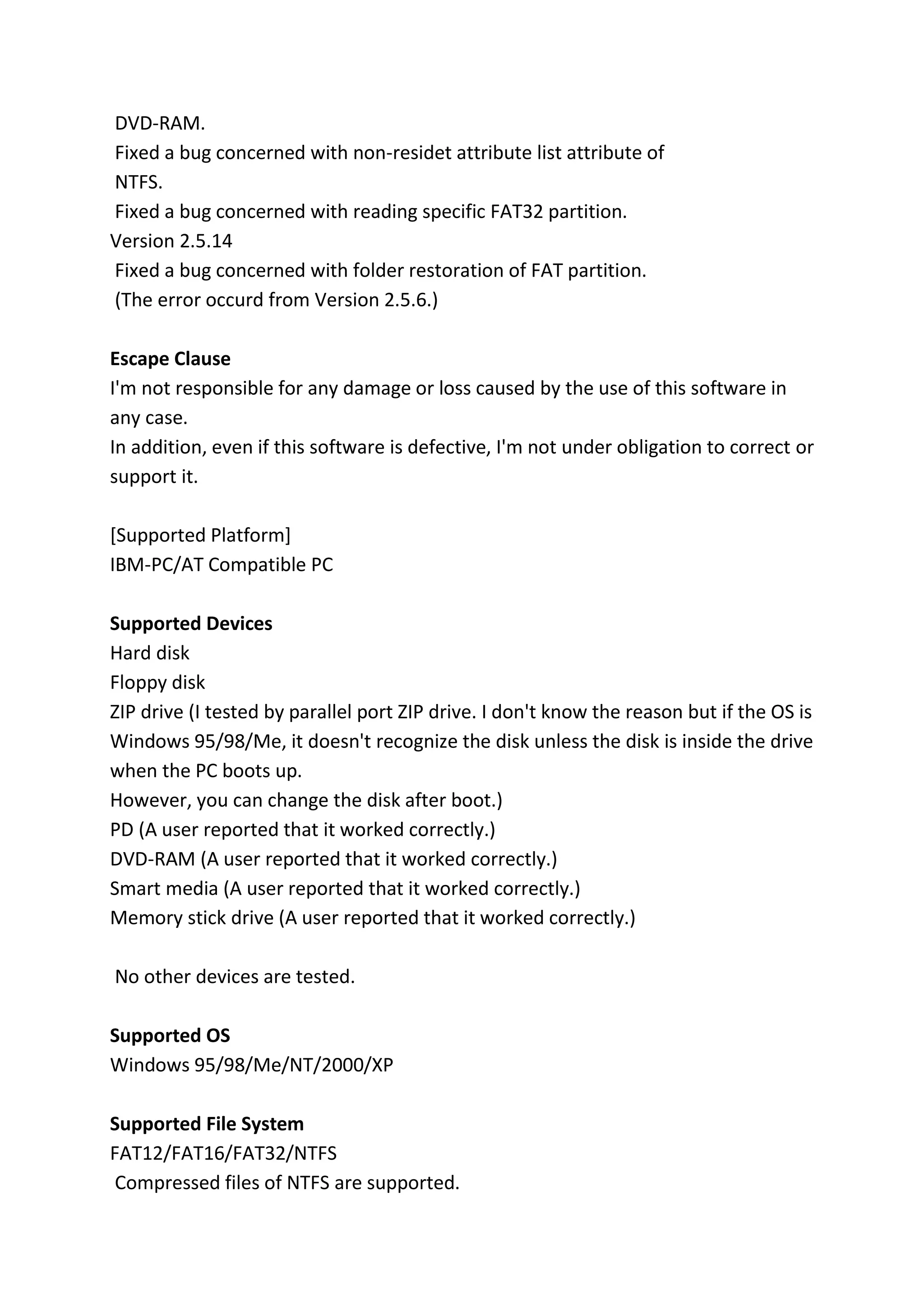 DVD-RAM.
Fixed a bug concerned with non-residet attribute list attribute of
NTFS.
Fixed a bug concerned with reading specific FAT32 partition.
Version 2.5.14
Fixed a bug concerned with folder restoration of FAT partition.
(The error occurd from Version 2.5.6.)
Escape Clause
I'm not responsible for any damage or loss caused by the use of this software in
any case.
In addition, even if this software is defective, I'm not under obligation to correct or
support it.
[Supported Platform]
IBM-PC/AT Compatible PC
Supported Devices
Hard disk
Floppy disk
ZIP drive (I tested by parallel port ZIP drive. I don't know the reason but if the OS is
Windows 95/98/Me, it doesn't recognize the disk unless the disk is inside the drive
when the PC boots up.
However, you can change the disk after boot.)
PD (A user reported that it worked correctly.)
DVD-RAM (A user reported that it worked correctly.)
Smart media (A user reported that it worked correctly.)
Memory stick drive (A user reported that it worked correctly.)
No other devices are tested.
Supported OS
Windows 95/98/Me/NT/2000/XP
Supported File System
FAT12/FAT16/FAT32/NTFS
Compressed files of NTFS are supported.
 