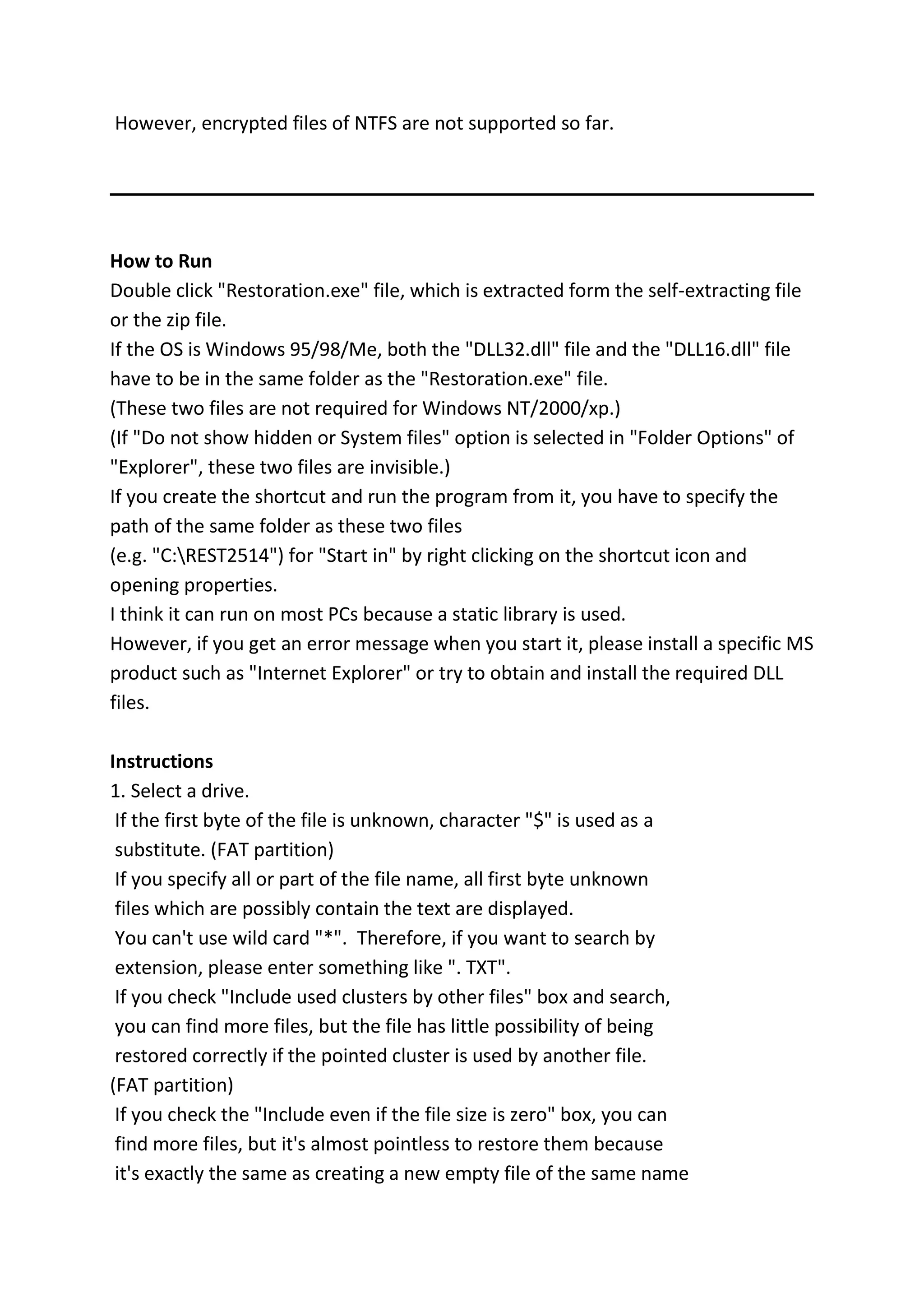 However, encrypted files of NTFS are not supported so far.
How to Run
Double click "Restoration.exe" file, which is extracted form the self-extracting file
or the zip file.
If the OS is Windows 95/98/Me, both the "DLL32.dll" file and the "DLL16.dll" file
have to be in the same folder as the "Restoration.exe" file.
(These two files are not required for Windows NT/2000/xp.)
(If "Do not show hidden or System files" option is selected in "Folder Options" of
"Explorer", these two files are invisible.)
If you create the shortcut and run the program from it, you have to specify the
path of the same folder as these two files
(e.g. "C:REST2514") for "Start in" by right clicking on the shortcut icon and
opening properties.
I think it can run on most PCs because a static library is used.
However, if you get an error message when you start it, please install a specific MS
product such as "Internet Explorer" or try to obtain and install the required DLL
files.
Instructions
1. Select a drive.
If the first byte of the file is unknown, character "$" is used as a
substitute. (FAT partition)
If you specify all or part of the file name, all first byte unknown
files which are possibly contain the text are displayed.
You can't use wild card "*". Therefore, if you want to search by
extension, please enter something like ". TXT".
If you check "Include used clusters by other files" box and search,
you can find more files, but the file has little possibility of being
restored correctly if the pointed cluster is used by another file.
(FAT partition)
If you check the "Include even if the file size is zero" box, you can
find more files, but it's almost pointless to restore them because
it's exactly the same as creating a new empty file of the same name
 