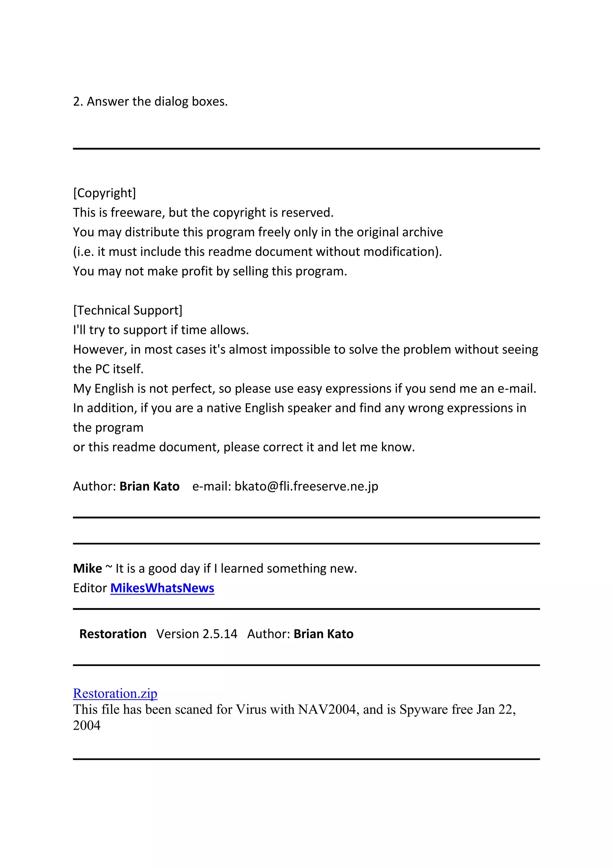 2. Answer the dialog boxes.
[Copyright]
This is freeware, but the copyright is reserved.
You may distribute this program freely only in the original archive
(i.e. it must include this readme document without modification).
You may not make profit by selling this program.
[Technical Support]
I'll try to support if time allows.
However, in most cases it's almost impossible to solve the problem without seeing
the PC itself.
My English is not perfect, so please use easy expressions if you send me an e-mail.
In addition, if you are a native English speaker and find any wrong expressions in
the program
or this readme document, please correct it and let me know.
Author: Brian Kato e-mail: bkato@fli.freeserve.ne.jp
Mike ~ It is a good day if I learned something new.
Editor MikesWhatsNews
Restoration Version 2.5.14 Author: Brian Kato
Restoration.zip
This file has been scaned for Virus with NAV2004, and is Spyware free Jan 22,
2004
 