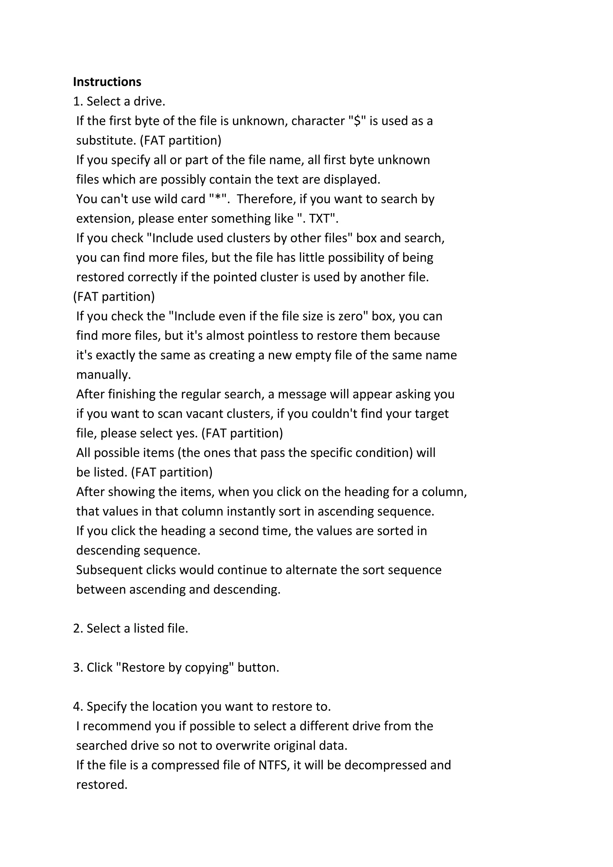Instructions
1. Select a drive.
If the first byte of the file is unknown, character "$" is used as a
substitute. (FAT partition)
If you specify all or part of the file name, all first byte unknown
files which are possibly contain the text are displayed.
You can't use wild card "*". Therefore, if you want to search by
extension, please enter something like ". TXT".
If you check "Include used clusters by other files" box and search,
you can find more files, but the file has little possibility of being
restored correctly if the pointed cluster is used by another file.
(FAT partition)
If you check the "Include even if the file size is zero" box, you can
find more files, but it's almost pointless to restore them because
it's exactly the same as creating a new empty file of the same name
manually.
After finishing the regular search, a message will appear asking you
if you want to scan vacant clusters, if you couldn't find your target
file, please select yes. (FAT partition)
All possible items (the ones that pass the specific condition) will
be listed. (FAT partition)
After showing the items, when you click on the heading for a column,
that values in that column instantly sort in ascending sequence.
If you click the heading a second time, the values are sorted in
descending sequence.
Subsequent clicks would continue to alternate the sort sequence
between ascending and descending.
2. Select a listed file.
3. Click "Restore by copying" button.
4. Specify the location you want to restore to.
I recommend you if possible to select a different drive from the
searched drive so not to overwrite original data.
If the file is a compressed file of NTFS, it will be decompressed and
restored.
 