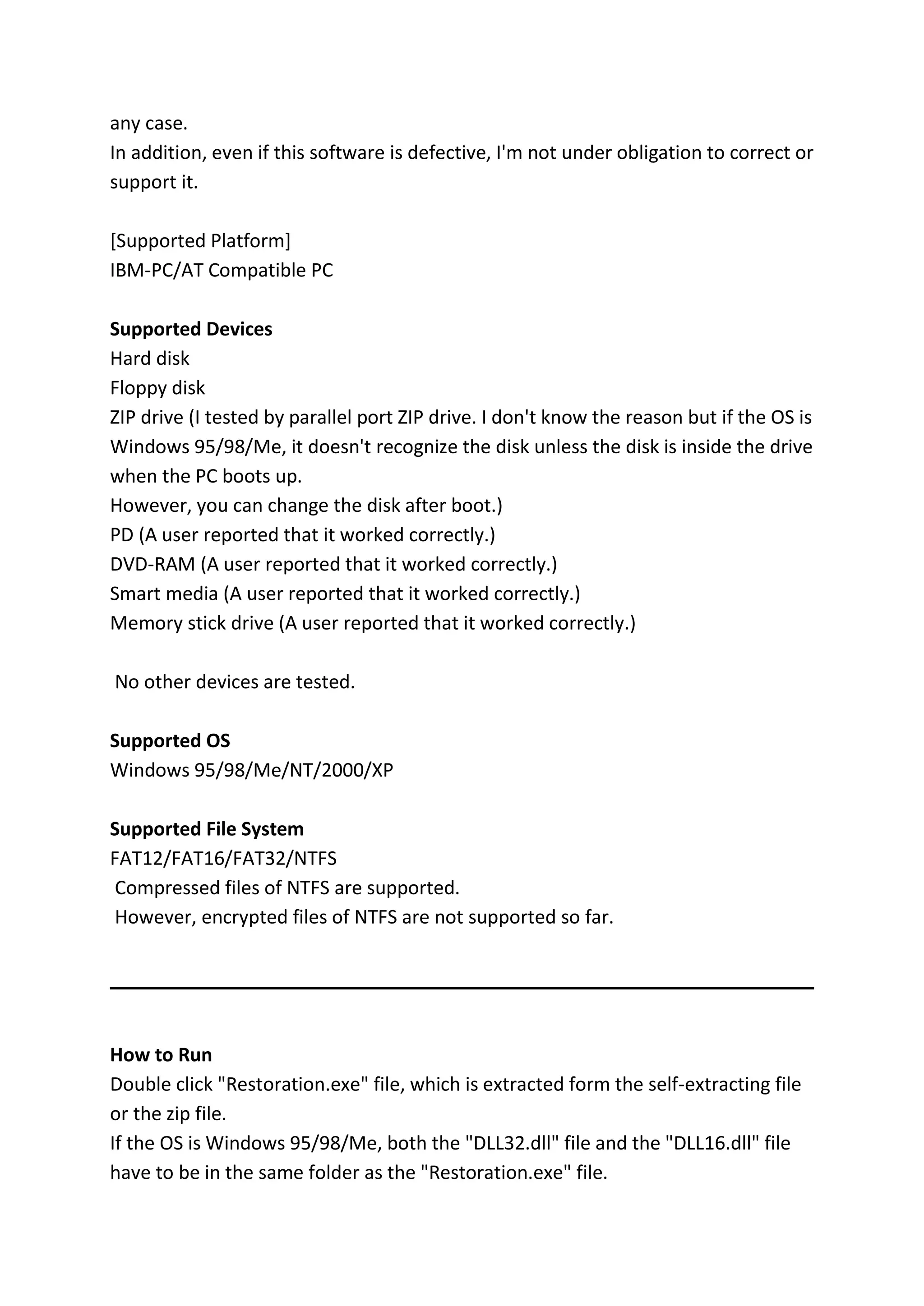 any case.
In addition, even if this software is defective, I'm not under obligation to correct or
support it.
[Supported Platform]
IBM-PC/AT Compatible PC
Supported Devices
Hard disk
Floppy disk
ZIP drive (I tested by parallel port ZIP drive. I don't know the reason but if the OS is
Windows 95/98/Me, it doesn't recognize the disk unless the disk is inside the drive
when the PC boots up.
However, you can change the disk after boot.)
PD (A user reported that it worked correctly.)
DVD-RAM (A user reported that it worked correctly.)
Smart media (A user reported that it worked correctly.)
Memory stick drive (A user reported that it worked correctly.)
No other devices are tested.
Supported OS
Windows 95/98/Me/NT/2000/XP
Supported File System
FAT12/FAT16/FAT32/NTFS
Compressed files of NTFS are supported.
However, encrypted files of NTFS are not supported so far.
How to Run
Double click "Restoration.exe" file, which is extracted form the self-extracting file
or the zip file.
If the OS is Windows 95/98/Me, both the "DLL32.dll" file and the "DLL16.dll" file
have to be in the same folder as the "Restoration.exe" file.
 