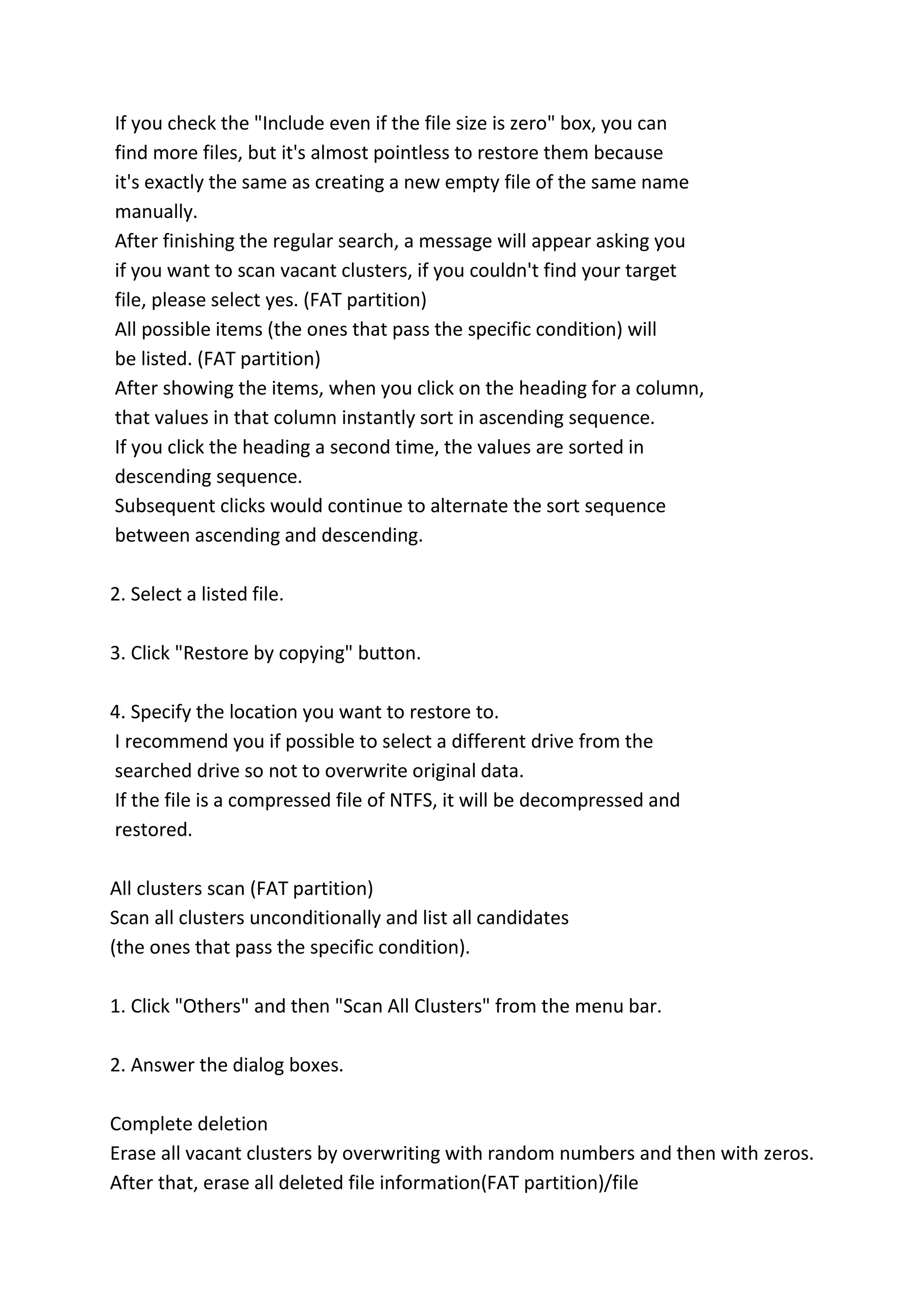 If you check the "Include even if the file size is zero" box, you can
find more files, but it's almost pointless to restore them because
it's exactly the same as creating a new empty file of the same name
manually.
After finishing the regular search, a message will appear asking you
if you want to scan vacant clusters, if you couldn't find your target
file, please select yes. (FAT partition)
All possible items (the ones that pass the specific condition) will
be listed. (FAT partition)
After showing the items, when you click on the heading for a column,
that values in that column instantly sort in ascending sequence.
If you click the heading a second time, the values are sorted in
descending sequence.
Subsequent clicks would continue to alternate the sort sequence
between ascending and descending.
2. Select a listed file.
3. Click "Restore by copying" button.
4. Specify the location you want to restore to.
I recommend you if possible to select a different drive from the
searched drive so not to overwrite original data.
If the file is a compressed file of NTFS, it will be decompressed and
restored.
All clusters scan (FAT partition)
Scan all clusters unconditionally and list all candidates
(the ones that pass the specific condition).
1. Click "Others" and then "Scan All Clusters" from the menu bar.
2. Answer the dialog boxes.
Complete deletion
Erase all vacant clusters by overwriting with random numbers and then with zeros.
After that, erase all deleted file information(FAT partition)/file
 