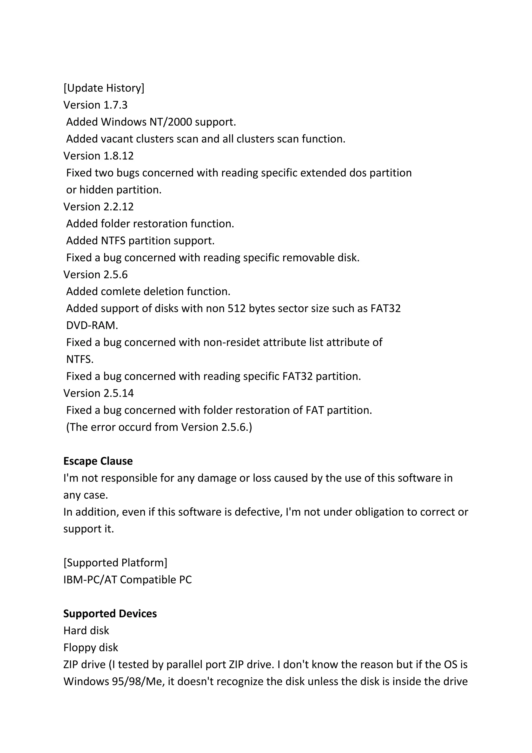 [Update History]
Version 1.7.3
Added Windows NT/2000 support.
Added vacant clusters scan and all clusters scan function.
Version 1.8.12
Fixed two bugs concerned with reading specific extended dos partition
or hidden partition.
Version 2.2.12
Added folder restoration function.
Added NTFS partition support.
Fixed a bug concerned with reading specific removable disk.
Version 2.5.6
Added comlete deletion function.
Added support of disks with non 512 bytes sector size such as FAT32
DVD-RAM.
Fixed a bug concerned with non-residet attribute list attribute of
NTFS.
Fixed a bug concerned with reading specific FAT32 partition.
Version 2.5.14
Fixed a bug concerned with folder restoration of FAT partition.
(The error occurd from Version 2.5.6.)
Escape Clause
I'm not responsible for any damage or loss caused by the use of this software in
any case.
In addition, even if this software is defective, I'm not under obligation to correct or
support it.
[Supported Platform]
IBM-PC/AT Compatible PC
Supported Devices
Hard disk
Floppy disk
ZIP drive (I tested by parallel port ZIP drive. I don't know the reason but if the OS is
Windows 95/98/Me, it doesn't recognize the disk unless the disk is inside the drive
 