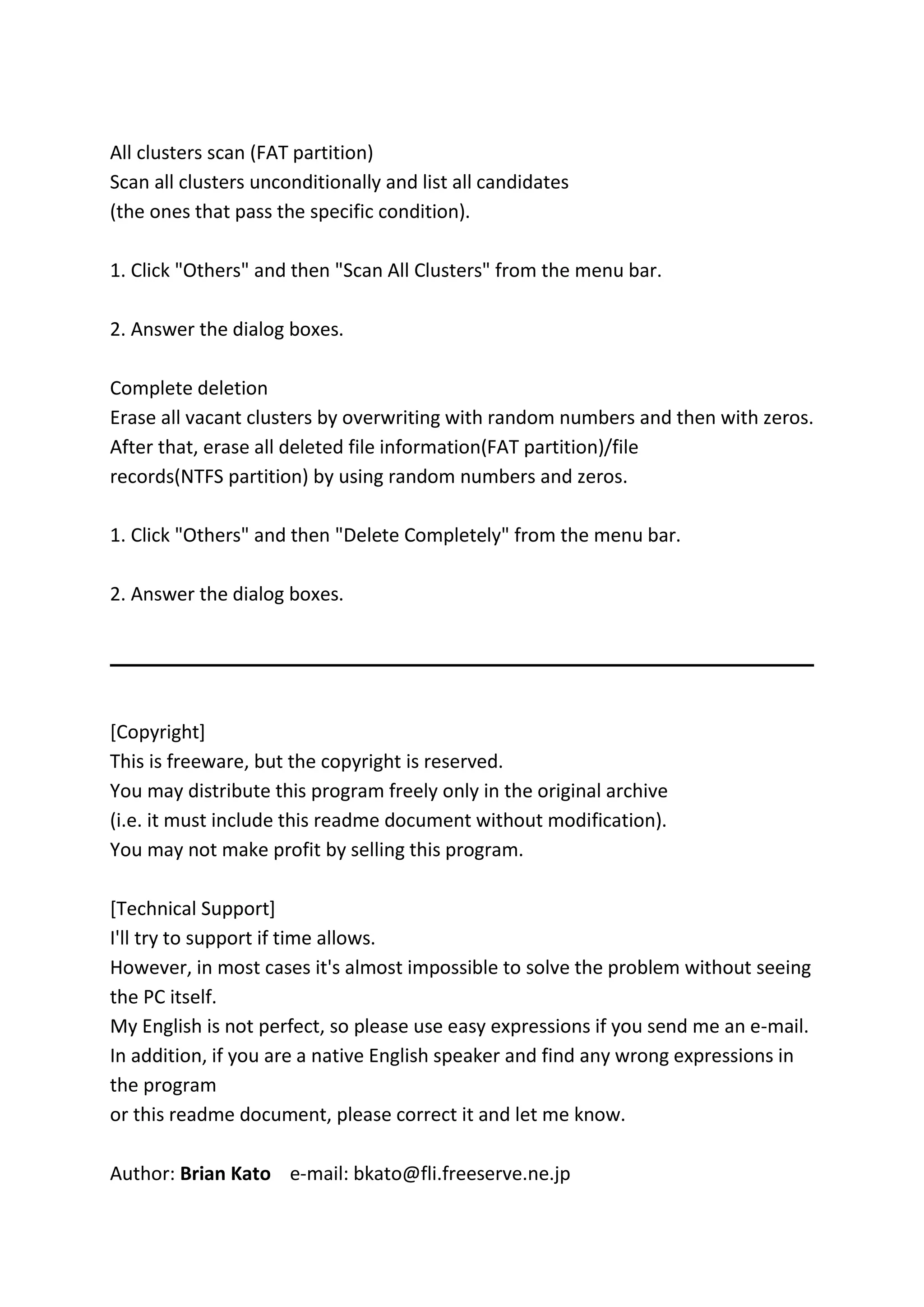 All clusters scan (FAT partition)
Scan all clusters unconditionally and list all candidates
(the ones that pass the specific condition).
1. Click "Others" and then "Scan All Clusters" from the menu bar.
2. Answer the dialog boxes.
Complete deletion
Erase all vacant clusters by overwriting with random numbers and then with zeros.
After that, erase all deleted file information(FAT partition)/file
records(NTFS partition) by using random numbers and zeros.
1. Click "Others" and then "Delete Completely" from the menu bar.
2. Answer the dialog boxes.
[Copyright]
This is freeware, but the copyright is reserved.
You may distribute this program freely only in the original archive
(i.e. it must include this readme document without modification).
You may not make profit by selling this program.
[Technical Support]
I'll try to support if time allows.
However, in most cases it's almost impossible to solve the problem without seeing
the PC itself.
My English is not perfect, so please use easy expressions if you send me an e-mail.
In addition, if you are a native English speaker and find any wrong expressions in
the program
or this readme document, please correct it and let me know.
Author: Brian Kato e-mail: bkato@fli.freeserve.ne.jp
 