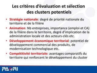 Les critères d’évaluation et sélection
des clusters potentiels
• Stratégie nationale: degré de priorité nationale du
territoire et de la filière
• Animation: Nb entreprises, importance (emploi et CA)
de la filière dans le territoire, degré d’implication de la
administration locale et des acteurs-clés etc.
• Développement économique territorial: potentiel de
développement commercial des produits, de
modernisation technologique etc.
• Compétitivité territoriale: avantages comparatifs du
territoire qui renforcent le développement du cluster
 