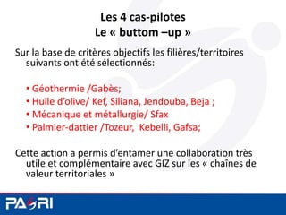 Les 4 cas-pilotes
Le « buttom –up »
Sur la base de critères objectifs les filières/territoires
suivants ont été sélectionnés:
• Géothermie /Gabès;
• Huile d’olive/ Kef, Siliana, Jendouba, Beja ;
• Mécanique et métallurgie/ Sfax
• Palmier-dattier /Tozeur, Kebelli, Gafsa;
Cette action a permis d’entamer une collaboration très
utile et complémentaire avec GIZ sur les « chaînes de
valeur territoriales »
 