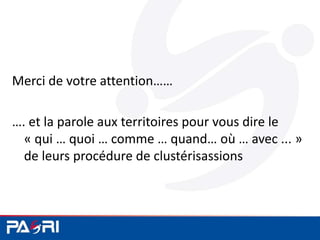 Merci de votre attention……
…. et la parole aux territoires pour vous dire le
« qui … quoi … comme … quand… où … avec ... »
de leurs procédure de clustérisassions
 