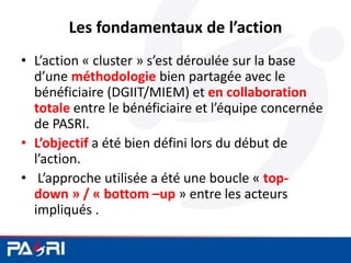Les fondamentaux de l’action
• L’action « cluster » s’est déroulée sur la base
d’une méthodologie bien partagée avec le
bénéficiaire (DGIIT/MIEM) et en collaboration
totale entre le bénéficiaire et l’équipe concernée
de PASRI.
• L’objectif a été bien défini lors du début de
l’action.
• L’approche utilisée a été une boucle « top-
down » / « bottom –up » entre les acteurs
impliqués .
 