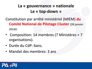 La « gouvernance » nationale
Le « top-down »
Constitution par arrêté ministériel (MIEM) du
Comité National de Pilotage Cluster (28 janvier
2014):
• Composition: 14 membres (7 Ministères + 7
organisations).
• Durée du CdP: 6ans.
• Mandat des membres: 3 ans
 