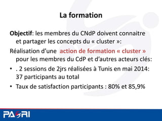 La formation
Objectif: les membres du CNdP doivent connaitre
et partager les concepts du « cluster »:
Réalisation d’une action de formation « cluster »
pour les membres du CdP et d’autres acteurs clés:
• . 2 sessions de 2jrs réalisées à Tunis en mai 2014:
37 participants au total
• Taux de satisfaction participants : 80% et 85,9%
 