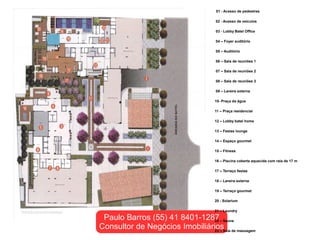 01 - Acesso de pedestres

                                     02 - Acesso de veículos

                                     03 - Lobby Batel Office

                                     04 – Foyer auditório

                                     05 – Auditório

                                     06 – Sala de reuniões 1

                                     07 – Sala de reuniões 2

                                     08 – Sala de reuniões 3

                                     09 – Lareira externa

                                    10- Praça da água

                                    11 – Praça residencial

                                    12 – Lobby batel home

                                    13 – Festas lounge

                                    14 – Espaço gourmet

                                    15 – Fitness

                                    16 – Piscina coberta aquecida com raia de 17 m

                                    17 – Terraço festas

                                    18 – Lareira externa

                                    19 – Terraço gourmet

                                    20 - Solarium

                                    21 – Laundry

 Paulo Barros (55) 41 8401-1287 – Sauna
                                22
Consultor de Negócios ImobiliáriosSala de massagem
                                23 –
 