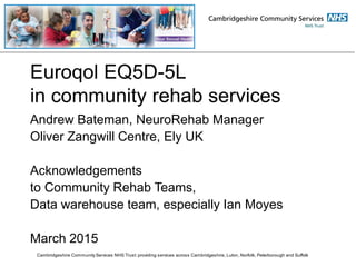 Euroqol EQ5D-5L
in community rehab services
Andrew Bateman, NeuroRehab Manager
Oliver Zangwill Centre, Ely UK
Acknowledgements
to Community Rehab Teams,
Data warehouse team, especially Ian Moyes
March 2015
Cambridgeshire Community Services NHS Trust: providing services across Cambridgeshire, Luton, Norfolk, Peterborough and Suffolk
 