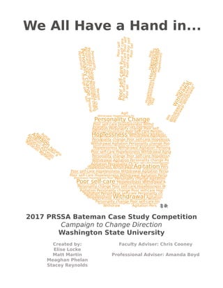 2017 PRSSA Bateman Case Study Competition
Campaign to Change Direction
Washington State University
Created by:
Elise Locke
Matt Martin
Meaghan Phelan
Stacey Reynolds
Faculty Adviser: Chris Cooney
Professional Adviser: Amanda Boyd
We All Have a Hand in...
Hopelessness Withdrawal
Agitation
Agitation
Agitation
Agitatio
Agitation
Agitation
a
Agitaion
Agitatio
Agitation
Agitat
WithdrawalWithDrawal
WithdrawalWithdrawalW
Wit
Withdrawal
Withdraw
Hop
HopelessnessHopeles
Hopelessness
HopelessnessHopelessnesHopelessn
Hopelessnes
Hop
PersonalitychangePersonalitychang
PersonalitychangePersonal
Personalitychangeperson
PersonalitychangePersonalitychan
Personality
Person
Poorsel
Poorself-carePoorself-carePoorself
Poorself-carePoorselfcare
Poorself
Poorself-carePoorself
PoorSel
Agit
Personality Change
Poor self-care Hopelessness Withd
Agitation Personality change Poor self
Hoplessness Withdrawal Agitation
Personality change Poor self-care Hopelesss
Withdrawal Agitation Personality change Poo
Hopelessness Withdrawal Agitation Persona
Poor self-care Hopelessness Withdrawal Agita
Personality change Poor self-care Hopelessn
Withdrawal Agitation Personality change Po
Hopelessness Withdrawal Agitation Pers
Poor self-care Hopelessness Withdrawal Agitation Perso
Poor self-care Hopelessness Withdrawal Agitation Perso
Poor self-care Hopelessness Withdrawal A
Personality change Poor self-care Hopelessness W
Agitation Personality change Poor self-care Hop
Hopelessness Withdrawal Agitation
Personality change Poor self-care Ho
Withdraw Agitation Pers
Withdrawal Hopelessness Poor self-care Person
Agitation Personality ChPoor self-care Hopelessness
Withdrawal Hopelessness Po
Hopelessness Poor self-care Personality change Agitation
Personality change Poor self-care Hopelessness
Withdrawal Hopelessness Poor Personality change Agitation
Agitation Personality change Poor self-care Hopelessness Withdrawal Agitatiom Pe
Agitation Person
Agitation Personality change Poor self-care Hopelessness Withdrawal Agitatiom
Agitation Personality change Poor self-care Hopelessness Withdrawal Agitatiom Pe
Agitation Personality change Poor self-care Hopelessness Withdrawal Agitatiom
Agitation Personality change Poor self-care Hopelessness Withdrawal Agitatiom P
Agitation Personality change Poor self-care Hopelessness Withdrawal Agitation
Agitation Personality change Poor self-care Hopelessne
Agitation Personality change Poor self-care
Agitation Personality change Poor self-care Hopelessness Withdrawal Agitatiom Personali
Hope
Agitation Personality change Poor self-care Hopelessness Withdrawal A
Poor self-care Personality ch
Agitation Personality change Poor self-care Hopelessness Withdrawal Agitatiom Personality
Agitation Personality change Poor self-care Hopelessness Withdrawal Agitatiom Personality change P
Agitation Personality change Poor self-care Hopelessnes
Agitation Personality change Poor self
Agitation Personality change Poor self-care Hopelessne
Agitation Personality change Poor
Agitation Personality change Poor self-care Hopelessness With
Agitation Personality change Poor self-care Hopelessness Withdrawal Agitati
Agitation Personality change Poor self-care Hopele
Agitation Personality change Poor self-care Hop
Agitation Personality chang Agitation Personal
Agitaion
Agita
tion
Agitation
Withdraw
WithdrawalWithdrawalWithdrawalWithdraw
Hopelessness
Personality
changePersonalitychangePersonalitychangePersonalitychangePersonalitychangePersonalitych
 