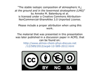 “ The stable isotopic composition of atmospheric H 2 ; at the ground and in the lowermost stratosphere (LMS) ” by Anneke M. Batenburg et al. is licensed under a Creative Commons Attribution-NonCommercial-ShareAlike 3.0 Unported License. Please include a proper attribution when using this work. The material that was presented in this presentation was later published in a discussion paper in ACPD, that can be found on: http:// www.atmos-chem-phys-discuss.net /12/589/2012/acpd-12-589-2012.html 