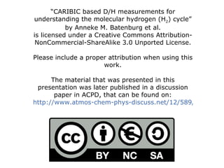 “ CARIBIC based D/H measurements for understanding the molecular hydrogen (H 2 ) cycle” by Anneke M. Batenburg et al. is licensed under a Creative Commons Attribution-NonCommercial-ShareAlike 3.0 Unported License. Please include a proper attribution when using this work. The material that was presented in this presentation was later published in a discussion paper in ACPD, that can be found on: http://www.atmos-chem-phys-discuss.net/12/589/2012/acpd-12-589-2012.html 