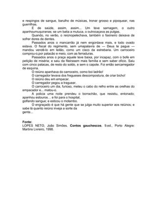 e respingos de sangue, barulho de músicas, tronar grosso e pipoquear, nas
guerrilhas.
       E de saúde, assim, assim... Um teve sarnagem, o outro
apanhoumuquiranas; se um batia a mutuca, o outrocaçava as pulgas.
       Quando, no verão, o reiúnopelechava, também o faxineiro deixava de
sofrer dores de dentes.
       Passados anos o mancarrão já nem engordava mais, e todo ovado
estava. O fiscal do regimento, sem umapalavra de — Deus te pague —
mandou vendê-lo em leilão, como um cisco da estrebaria. Um carroceiro
comprou-o,por patacão e meio, com as ferraduras.
       Passados anos o praça aquele teve baixa, por incapaz, com o bofe em
petição de miséria; e saiu da fileirasem mais família e sem saber oficio. Saiu
com cinco patacas, de resto do soldo, e sem o capote. Foi então sercarregador
de esquina.
       O reiúno apanhava do carroceiro, como boi ladrão!
       O carregador levava dos fregueses descompostura, de criar bicho!
       O reiúno deu em empacar.
       O carregador pegou a traguear.
       O carroceiro um dia, furioso, meteu o cabo do relho entre as orelhas do
empacador e... matou-o.
       A policia uma noite prendeu o borrachão, que resistiu, entonado;
apanhou estouros… e foi para o hospital,
golfando sangue; e esticou o molambo.
       O engraçado é que há gente que se julga muito superior aos reiúnos; e
sabe lá quanto reiúno inveja a sorte da
gente...


Fonte:
LOPES NETO, João Simões. Contos gauchescos. 9.ed., Porto Alegre:
Martins Livreiro, 1998.
 