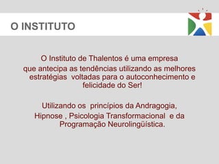 O INSTITUTO


       O Instituto de Thalentos é uma empresa
  que antecipa as tendências utilizando as melhores
   estratégias voltadas para o autoconhecimento e
                    felicidade do Ser!

       Utilizando os princípios da Andragogia,
     Hipnose , Psicologia Transformacional e da
             Programação Neurolingüística.
 