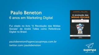 Paulo Beneton
6 anos em Marketing Digital
paulobeneton@agenciasupimpa.com.br
twitter.com/paulobeneton
Fui citado no livro “A Revolução das Mídias
Sociais” de André Telles como Referência
Digital no Brasil.
 