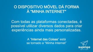 O DISPOSITIVO MÓVEL DÁ FORMA
À "MINHA INTERNET"
Com todas as plataformas conectadas, é
possível utilizar diversos dados para criar
experiências ainda mais personalizadas.
A “Internet das Coisas” está
se tornado a “Minha Internet”
 
