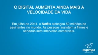 O DIGITAL AUMENTA AINDA MAIS A
VELOCIDADE DA VIDA
Em julho de 2014, o Netflix alcançou 50 milhões de
assinantes no mundo. As pessoas assistem a filmes e
seriados sem intervalos comerciais.
 