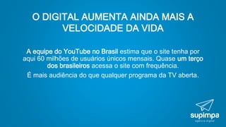 O DIGITAL AUMENTA AINDA MAIS A
VELOCIDADE DA VIDA
A equipe do YouTube no Brasil estima que o site tenha por
aqui 60 milhões de usuários únicos mensais. Quase um terço
dos brasileiros acessa o site com frequência.
É mais audiência do que qualquer programa da TV aberta.
 