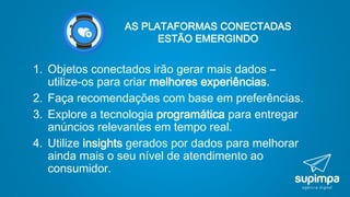 AS PLATAFORMAS CONECTADAS
ESTÃO EMERGINDO
1. Objetos conectados irão gerar mais dados –
utilize-os para criar melhores experiências.
2. Faça recomendações com base em preferências.
3. Explore a tecnologia programática para entregar
anúncios relevantes em tempo real.
4. Utilize insights gerados por dados para melhorar
ainda mais o seu nível de atendimento ao
consumidor.
 