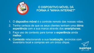 O DISPOSITIVO MÓVEL DÁ
FORMA À "MINHA INTERNET"
1. O dispositivo móvel é o controle remoto das nossas vidas.
2. Tenha certeza de que os seus clientes tenham uma ótima
experiência com a sua marca através dos smartphones.
3. Faça uso de contexto para tornar a experiência ainda
melhor.
4. Conteúdo relacionando a sua localização, anúncios com
inventário local e compras em um único clique.
 