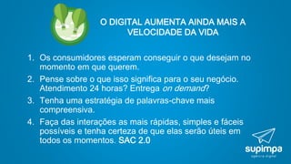 O DIGITAL AUMENTA AINDA MAIS A
VELOCIDADE DA VIDA
1. Os consumidores esperam conseguir o que desejam no
momento em que querem.
2. Pense sobre o que isso significa para o seu negócio.
Atendimento 24 horas? Entrega on demand?
3. Tenha uma estratégia de palavras-chave mais
compreensiva.
4. Faça das interações as mais rápidas, simples e fáceis
possíveis e tenha certeza de que elas serão úteis em
todos os momentos. SAC 2.0
 