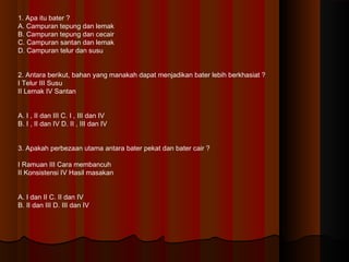 1. Apa itu bater ?
A. Campuran tepung dan lemak
B. Campuran tepung dan cecair
C. Campuran santan dan lemak
D. Campuran telur dan susu
2. Antara berikut, bahan yang manakah dapat menjadikan bater lebih berkhasiat ?
I Telur III gula
II Lemak IV air
A. I , II dan III C. I , III dan IV
B. I , II dan IV D. II , III dan IV
3. Apakah perbezaan utama antara bater pekat dan bater cair ?
I Ramuan III Cara membancuh
II Konsistensi IV Hasil masakan
A. I dan II C. II dan IV
B. II dan III D. III dan IV
 