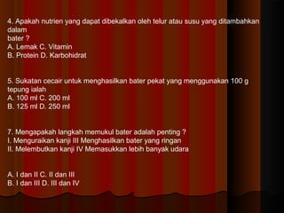 4. Apakah nutrien yang dapat dibekalkan oleh telur atau susu yang ditambahkan
dalam
bater ?
A. Lemak C. Vitamin
B. Protein D. Karbohidrat
5. Sukatan cecair untuk menghasilkan bater pekat yang menggunakan 100 g
tepung ialah
A. 100 ml C. 200 ml
B. 125 ml D. 250 ml
6. Mengapakah langkah memukul bater adalah penting ?
I. Menguraikan kanji III Menghasilkan bater yang ringan
II. Melembutkan kanji IV Memasukkan lebih banyak udara
A. I dan II C. II dan III
B. I dan III D. III dan IV
 
