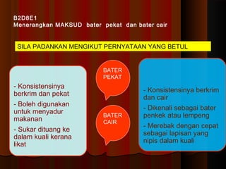 B2D8E1
Menerangkan MAKSUD bater pekat dan bater cair
SILA PADANKAN MENGIKUT PERNYATAAN YANG BETUL
- Konsistensinya
berkrim dan pekat
- Boleh digunakan
untuk menyadur
makanan
- Sukar dituang ke
dalam kuali kerana
likat
- Konsistensinya berkrim
dan cair
- Dikenali sebagai bater
penkek atau lempeng
- Merebak dengan cepat
sebagai lapisan yang
nipis dalam kuali
BATER
PEKAT
BATER
CAIR
 