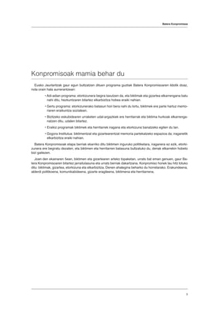 Konpromisoak mamia behar du
Eusko Jaurlaritzak gaur egun bultzatzen dituen programa guztiak Batera Konpromisoaren ildotik doaz,
nola orain hala aurrerantzean:
• Adi-adian programa: etorkizunera begira taxutzen da, eta biktimak eta gizartea elkarrengana batu
nahi ditu, hezkuntzaren bitartez elkarbizitza hobea eraiki nahian.
• Gertu programa: etorkizunerako batasun hori bera nahi du lortu, biktimek ere parte hartuz memo-
riaren eraikuntza sozialean.
• Bizitzeko eskubidearen urraketen udal-argazkiek ere herritarrak eta biktima hurkoak elkarrenga-
natzen ditu, udalen bitartez.
• Eraikiz programak biktimek eta herritarrek iragana eta etorkizuna banatzeko egiten du lan.
• Gogora Institutua: biktimentzat eta gizartearentzat memoria partekatzeko espazioa da; iraganetik
elkarbizitza eraiki nahian.
Batera Konpromisoak etapa berriak ekarriko ditu biktimen inguruko politiketara, iraganera ez ezik, etorki-
zunera ere begiratu dezaten, eta biktimen eta herritarren batasuna bultzatuko du, denak elkarrekin hobeto
bizi gaitezen.
Joan den ekainaren 5ean, biktimen eta gizartearen arteko topaketan, urrats bat eman genuen, gaur Ba-
tera Konpromisoaren bitartez jarraitutasuna eta urrats berriak dakartzana. Konpromiso honek lau hitz lotuko
ditu: biktimak, gizartea, etorkizuna eta elkarbizitza. Denen ahalegina beharko du horretarako. Erakundeena,
alderdi politikoena, komunikabideena, gizarte eragileena, biktimena eta herritarrena.
Batera Konpromisoa
3
 