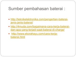 Sumber pembahasan baterai :
 http://teknikelektronika.com/pengertian-baterai-
jenis-jenis-baterai/
 http://4muda.com/bagaimana-cara-kerja-baterai-
dan-apa-yang-terjadi-saat-baterai-di-charge/
 http://www.ekorahayu.com/cara-kerja-
baterai.html
 