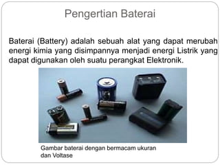 Pengertian Baterai
Baterai (Battery) adalah sebuah alat yang dapat merubah
energi kimia yang disimpannya menjadi energi Listrik yang
dapat digunakan oleh suatu perangkat Elektronik.
Gambar baterai dengan bermacam ukuran
dan Voltase
 