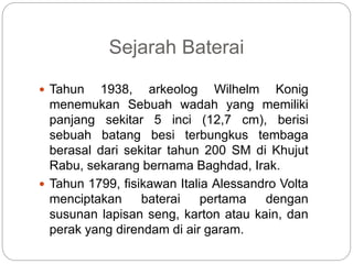 Sejarah Baterai
 Tahun 1938, arkeolog Wilhelm Konig
menemukan Sebuah wadah yang memiliki
panjang sekitar 5 inci (12,7 cm), berisi
sebuah batang besi terbungkus tembaga
berasal dari sekitar tahun 200 SM di Khujut
Rabu, sekarang bernama Baghdad, Irak.
 Tahun 1799, fisikawan Italia Alessandro Volta
menciptakan baterai pertama dengan
susunan lapisan seng, karton atau kain, dan
perak yang direndam di air garam.
 