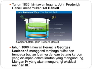  Tahun 1836, kimiawan Inggris, John Frederick
Daniell menemukan sel Daniell
 tahun 1866 Ilmuwan Perancis Georges
Leclanché mengganti tembaga sulfat dan
tembaga bagian luarnya dengan batang karbon
yang disimpan dalam larutan yang mengandung
Mangan IV yang akan mengurangi oksidasi
mangan III.
Gambar baterai John Frederic Daniell
 
