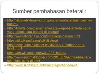Sumber pembahasan baterai :
 http://teknikelektronika.com/pengertian-baterai-jenis-jenis-
baterai/
 http://4muda.com/bagaimana-cara-kerja-baterai-dan-apa-
yang-terjadi-saat-baterai-di-charge/
 http://www.ekorahayu.com/cara-kerja-baterai.html
 https://id.wikipedia.org/wiki/Baterai
 http://mastugino.blogspot.co.id/2013/11/sumber-arus-
listrik.html
 https://en.wikipedia.org/wiki/A23_battery
 http://www.enigmablogger.com/2010/07/baghdad-battery-
teknologi-listrik-di.html
 http://www.slideshare.net/Dianrita/perbedaan-se
 