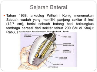 Sejarah Baterai
 Tahun 1938, arkeolog Wilhelm Konig menemukan
Sebuah wadah yang memiliki panjang sekitar 5 inci
(12,7 cm), berisi sebuah batang besi terbungkus
tembaga berasal dari sekitar tahun 200 SM di Khujut
Rabu, sekarang bernama Baghdad, Irak.
 