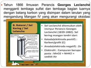  Tahun 1866 Ilmuwan Perancis Georges Leclanché
mengganti tembaga sulfat dan tembaga bagian luarnya
dengan batang karbon yang disimpan dalam larutan yang
mengandung Mangan IV yang akan mengurangi oksidasi
mangan III.
 