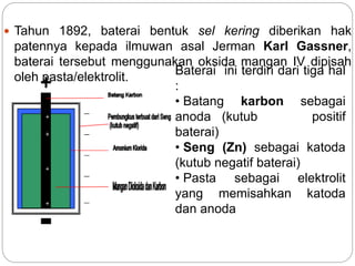 Tahun 1892, baterai bentuk sel kering diberikan hak
patennya kepada ilmuwan asal Jerman Karl Gassner,
baterai tersebut menggunakan oksida mangan IV dipisah
oleh pasta/elektrolit.
Baterai ini terdiri dari tiga hal
:
• Batang karbon sebagai
anoda (kutub positif
baterai)
• Seng (Zn) sebagai katoda
(kutub negatif baterai)
• Pasta sebagai elektrolit
yang memisahkan katoda
dan anoda
 