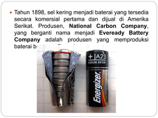  Tahun 1898, sel kering menjadi baterai yang tersedia
secara komersial pertama dan dijual di Amerika
Serikat. Produsen, National Carbon Company,
yang berganti nama menjadi Eveready Battery
Company adalah produsen yang memproduksi
baterai bernama Energizer.
 