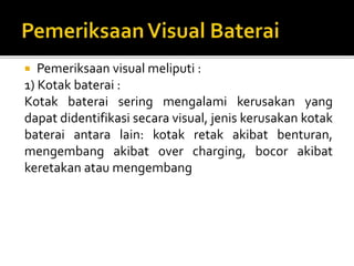  Pemeriksaan visual meliputi :
1) Kotak baterai :
Kotak baterai sering mengalami kerusakan yang
dapat didentifikasi secara visual, jenis kerusakan kotak
baterai antara lain: kotak retak akibat benturan,
mengembang akibat over charging, bocor akibat
keretakan atau mengembang
 