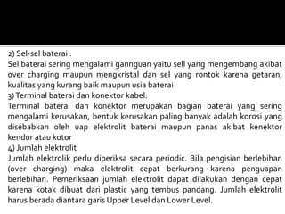 2) Sel-sel baterai :
Sel baterai sering mengalami gannguan yaitu sell yang mengembang akibat
over charging maupun mengkristal dan sel yang rontok karena getaran,
kualitas yang kurang baik maupun usia baterai
3)Terminal baterai dan konektor kabel:
Terminal baterai dan konektor merupakan bagian baterai yang sering
mengalami kerusakan, bentuk kerusakan paling banyak adalah korosi yang
disebabkan oleh uap elektrolit baterai maupun panas akibat kenektor
kendor atau kotor
4) Jumlah elektrolit
Jumlah elektrolik perlu diperiksa secara periodic. Bila pengisian berlebihan
(over charging) maka elektrolit cepat berkurang karena penguapan
berlebihan. Pemeriksaan jumlah elektrolit dapat dilakukan dengan cepat
karena kotak dibuat dari plastic yang tembus pandang. Jumlah elektrolit
harus berada diantara garis Upper Level dan Lower Level.
 