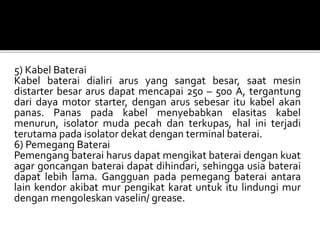 5) Kabel Baterai
Kabel baterai dialiri arus yang sangat besar, saat mesin
distarter besar arus dapat mencapai 250 – 500 A, tergantung
dari daya motor starter, dengan arus sebesar itu kabel akan
panas. Panas pada kabel menyebabkan elasitas kabel
menurun, isolator muda pecah dan terkupas, hal ini terjadi
terutama pada isolator dekat dengan terminal baterai.
6) Pemegang Baterai
Pemengang baterai harus dapat mengikat baterai dengan kuat
agar goncangan baterai dapat dihindari, sehingga usia baterai
dapat lebih lama. Gangguan pada pemegang baterai antara
lain kendor akibat mur pengikat karat untuk itu lindungi mur
dengan mengoleskan vaselin/ grease.
 