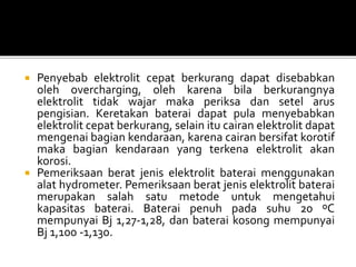  Penyebab elektrolit cepat berkurang dapat disebabkan
oleh overcharging, oleh karena bila berkurangnya
elektrolit tidak wajar maka periksa dan setel arus
pengisian. Keretakan baterai dapat pula menyebabkan
elektrolit cepat berkurang, selain itu cairan elektrolit dapat
mengenai bagian kendaraan, karena cairan bersifat korotif
maka bagian kendaraan yang terkena elektrolit akan
korosi.
 Pemeriksaan berat jenis elektrolit baterai menggunakan
alat hydrometer. Pemeriksaan berat jenis elektrolit baterai
merupakan salah satu metode untuk mengetahui
kapasitas baterai. Baterai penuh pada suhu 20 ºC
mempunyai Bj 1,27-1,28, dan baterai kosong mempunyai
Bj 1,100 -1,130.
 