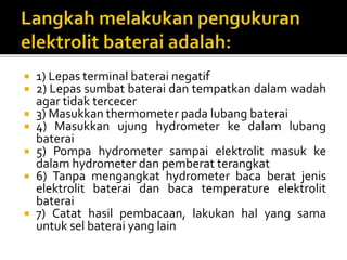  1) Lepas terminal baterai negatif
 2) Lepas sumbat baterai dan tempatkan dalam wadah
agar tidak tercecer
 3) Masukkan thermometer pada lubang baterai
 4) Masukkan ujung hydrometer ke dalam lubang
baterai
 5) Pompa hydrometer sampai elektrolit masuk ke
dalam hydrometer dan pemberat terangkat
 6) Tanpa mengangkat hydrometer baca berat jenis
elektrolit baterai dan baca temperature elektrolit
baterai
 7) Catat hasil pembacaan, lakukan hal yang sama
untuk sel baterai yang lain
 
