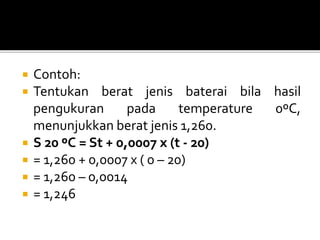  Contoh:
 Tentukan berat jenis baterai bila hasil
pengukuran pada temperature 0ºC,
menunjukkan berat jenis 1,260.
 S 20 ºC = St + 0,0007 x (t - 20)
 = 1,260 + 0,0007 x ( 0 – 20)
 = 1,260 – 0,0014
 = 1,246
 